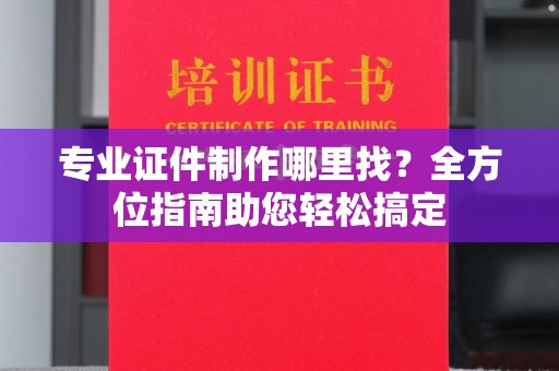 永修专业证件制作哪里找？全方位指南助您轻松搞定