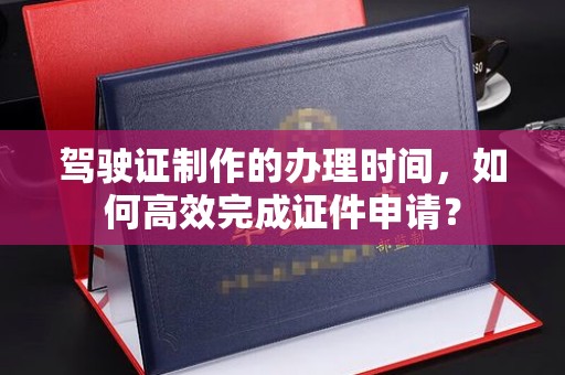 永修驾驶证制作的办理时间，如何高效完成证件申请？